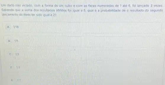 Um dado nào viciado com a forma de um cubo e com as faces numeradas de 1 até 6, foi lançado 3 vezes
Sabendo que a soma dos resultados obtidos foi igual a 5. qual é a probabilidade de o resultado do segundo
lancamento do dado ter sido igual a 2?
A 1/18
B 1/6
C 1/5
D 1/3
E 1/2