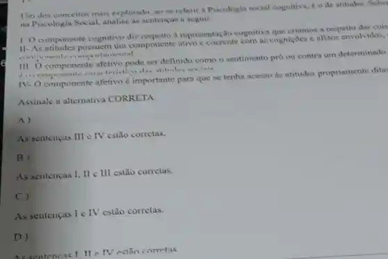 Um dos conceitos mais explorado, no se referir a Psicologia social cognitiva, é o de atitudes. Sobre
na Psicologia Social analise as sentencas a seguir:
1. O componente cognitivo diz a representação cognitiva que criamos a respeito das cois
11-As possuem um componente ativo c coerente com as cogniçoes e afetos envolvidos,
comportancental
III- O componente afetivo pode ser definido como o sentimento pro ou contra um determinado
forcommonents the atitudes exciais
IV- O componente afetivo é importante para que se tenha acesso ds atitudes propriamente ditas
Assinale a alternativa CORRETA:
A)
As senteneas III IV estão corretas.
B)
As sentencas I, II III estão corretas.
C)
As sentencas I e IV estão corretas.
D)
As sentencas! We IV estion corretas