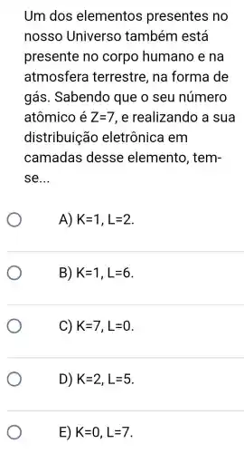 Um dos elementos presentes no
nosso Universo também está
presente no corpo humano e na
atmosfera terrestre , na forma de
gás . Sabendo que o seu número
atômico é Z=7 , e realizando a sua
distribuica o eletrônica I em
camadas desse elemento , tem-
se __
A) K=1,L=2
B) K=1,L=6
C) K=7,L=0
D) K=2,L=5
E) K=0,L=7