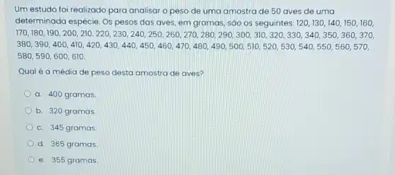 Um estudo foi realizado para analisar o peso de uma amostra de 50 aves de uma
determinada espécie Os pesos das aves em gramas, sao os seguintes: 120,130,140,150,160,
1.13000102020211010111111101011000011010011111011111010000000000010011
501,(92),400,400,400,400,400,420,430,440,450,460,460,450,480,480,480,500,500,500,500,550,550,540,540
580,590,600,610
Qual é a média de peso desta amostra de aves?
a. 400 gramas
b. 320 gramas.
c. 345 gramas.
d. 365 gramas.
e. 355 gramas