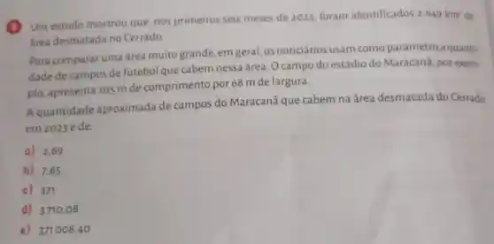 Um estudo mostrou que, nos primeiros seis meses de 2023 foram identificados
2649km^2 de
área desmatada no Cerrado
Para comparar uma área muito grande, em geral os noticiários usam como parâmetro a quanti-
dade de campos de futebol que cabem nessa área O campo do estádio do Maracana, por exem-
plo, apresenta 105 mde comprimento por 68 m de largura.
Aquantidade aproximada de campos do Maracanā que cabem na área desmatada do Cerrado
em 2023 é de:
a) 2,69
b) 7,65
c) 371
d) 3710,08
e) 371008 ,40