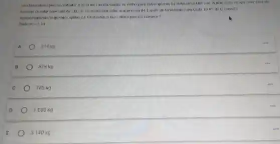 Um fazendeiro precisa calcular a area de sua plantação de milho para saber quanto de fertilizante comprar A plantação ocupa uma area de
formato circular com raio de 100 m 0 fazendeiro sabe que precisa de 1 quilo de tertizante para cada
10m^2 de plantacio
Aproximadamente quantos quilos de fertilizante o fazendeiro precisa comprar?
Dado pi =3.14
A
314 kg
B
628 kg
C
785 kg
D
1000 kg
3140 kg