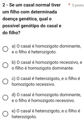 um filho com determinada
doenca genética, qual o
possivel genótipo do casal e
do filho?
a) 0 casal é homozigoto dominante,
e o filho é heterozigoto.
b) O casal é homozigoto recessivo, e
filho é homozigoto dominante.
c) 0 casal é heterozigoto, e o filho é
homozigoto recessivo.
d) O casal é homozigoto dominante,
e o filho é homozigoto recessivo.
2 - Se um casal normal tiver * 5 ponto
e) 0 casal é heterozigoto, e o filho é
heterozigoto.