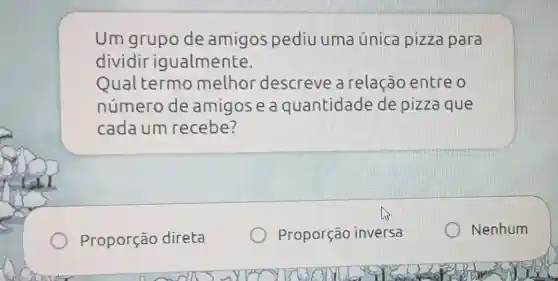 Um grupo de amigos pediu uma única pizza para
dividir igualmente.
Qual termo melhor descreve a relação entre o
número de amigos e a quantidade de pizza que
cadaum recebe?
Proporção direta
Proporção inversa
Nenhum