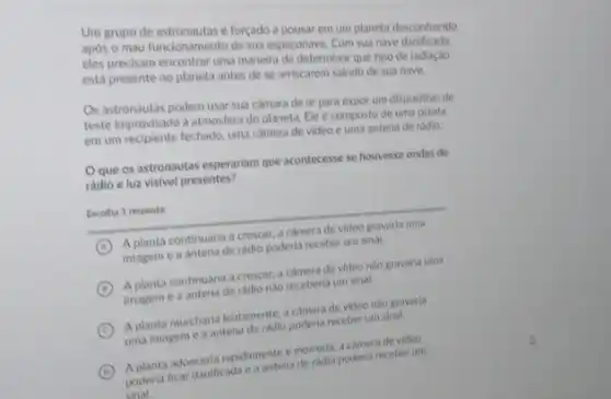 Um grupo de astronautas é forçado a pousar em um planeta desconhecido
apos o mau funcionamento de sua espaçonave. Com sua nave danificada,
eles precisam encontrar uma maneira de determinar que tipo de radiação
está presente no planeta antes de se arriscarem saindo de sua nave.
Os astronautas podem usar sua camara de ar para expor um dispositivo de
teste improvisado a atmosfera do planeta. Ele é composto de uma planta
em um recipiente fechado.uma camera de video e uma antena de rádio.
Oque os astronautas esperariam que acontecesse se houvesse ondas de
rádio e luz visivel presentes?
Excolha 1 resposta:
A
A planta continuaria a crescer, a camera de video gravaria uma
imagem e a antena de radio poderia receber um sinal.
B
A planta continuaria a crescer, a camera de video nào gravaria uma
imagem e a antena de ráclio nào receberia um sinal.
C
A planta murcharia lentamente a camera de video nào gravaria
uma imagem e a antena de radio poderia receber um sinal.
D poderia ficar danificada e mentena de radio poderia receber LITTI
adoeceria rapidamente emeradio a camera de video
sinal.