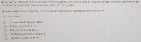 Um grupo de estudantes de informática está realizando urn projeto onde precisam converter numeros entre differentes
sistemas de numeração para entender melhor a computação.
Qualé o processo de converter um número do sistema decimal para o sistema binário?
IRet: 202413184143
Conversão direta por tabela.
Adição sucessiva de 2
Divisão sucessiva por 2.
Multiplicação sucessiva por 2
Divisão sucessiva por 8.