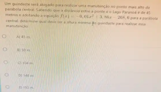 Um guindaste será alugado para realizat uma manutenção no ponto mais alto da
parábola central Sabendo que a distância entre a ponte e o Lago Paranoá é de 45
metros e adotando a equação f(x)=-0,01x^2+3,86x-268
6 para a parábola
central, determine qua deve ser a altura minima do guindaste para realizar essa
manutenção.
A) 45 m.
B) 59 m.
C 104 m
D) 148 m.
E) 193 m.