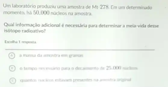 Um laboratório produziu uma amostra de Mt 278. Em um determinado
momento, há 50.000 núcleos na amostra.
Qual informação adicional é necessária para determinar a meia-vida desse
isótopo radioativo?
Escolha 1 resposta
A a massa da amostra em gramas
B o tempo necessario para o decaimento de 25000 nucleos
C quantos nucleos estavam presentes na amostra original