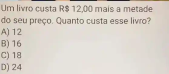 Um livro custa R 12,00 mais a metade
do s Quanto custa es se livro?
A) 12
B) 16
C) 18
D) 24