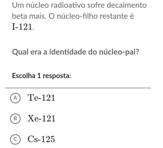 Um núcleo radioati vo sofre decaimento
beta mais . O núcleo-filho restante é
I-121
Qual era a identidade do núcleo-pai?
Escolha 1 resposta:
A Te-121
B Xe-121
C Cs-125