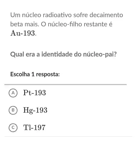 Um núcleo radioative ) sofre decaimento
beta mais . O núcleo-filho restante é
Au-193.
Qual era a identidade do núcleo-pai?
Escolha 1 resposta:
A Pt-193
B Hg-193
C Tl-197