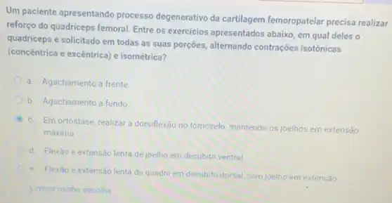 Um paciente apresentando processo degenerativo da cartilagem femoropatelar precisa realizar
reforço do quadriceps femoral Entre os exercicios apresentados abaixo, em qual deles o
quadriceps é solicitado em todas as suas porçōes alternando contrações isotônicas
(concentrica e excêntrica) e isométrica?
a. Agachamento a frente
b. Agachamento a fundo
c. Em ortostase, realizar a dorsiflexão no tomozelo mantendo os joelhos em extensão
máxima
d. Flexão e extensão lenta de joelho em decubito ventral.
e. Flexão e extensão lenta de quadril em decubito dorsal, com joelho em extensão.
Limpar minha escolha