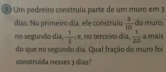 Um pedreiro construiu parte de um muro em 3
dias. No primeiro dia, ele construiu (3)/(10) do muro;
no segundo dia, (1)/(5) ,e, no terceiro dia, (1)/(20) a mais
do que no segundo dia Qual fração do muro foi
construída nesses 3 dias?