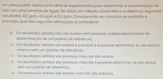 Um pesquisador realiza uma série de experimentos para determinar a concentração de
Fe2+ em uma amostra de água Ele utiliza um método colorimétrico e obtém os seguintes
resultados: 4.8 ppm, 4.9 ppm e 5.0 ppm Considerando os conceitos de exatidão e
precisão, qual das seguintes afirmações é verdadeira?
a. Os resultados obtidos não são exatos nem precisos, independentem ente da
determinação de um padrào de referência.
b. Os resultados obtidos sao exatos e precisos eé possivel determinar se sáo exatos
mesmo sem um padrão de referência.
c. Os resultados obtidos são precisos, mas nảo são exatos.
d. Os resultados obtidos são precisos, mas não é possivel determinar se sáo exatos
sem um padrǎo de referência.
e. Os resultados obtidos sao exatos, mas não são precisos.