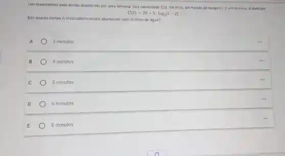 Um reservatório está sendo abastecido por uma torneira Sua capacidade C(t) em litros, em funcǎo do tempo tgt 2 em minutos, é dado por
C(t)=20+5log_(2)(t-2)
Em quanto tempo o reservatório estará abastecido com 30 litros de água?
A	3 minutos
B	4 minutos
C	5 minutos
D	6 minutos
E	8 minutos