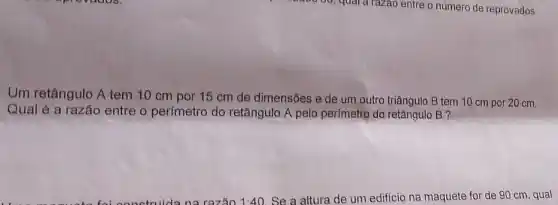 Um retângulo A tem 10 cm por 15 cm de dimensões e de um outro triângulo B tem 10 cm por 20 cm.
Qual é a razão entre o perímetro do retângulo A pelo perimetro do retângulo B ?
na razão 1:40 Se a altura de um edificio na maquete for de 90 cm , qual