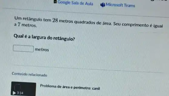 Um retângulo tem 28 metros quadrados de área Seu comprimento é igual
a 7 metros.
Qual é a largura do retângulo?
square  metros
Conteúdo relacionado
Problema de área e perimetro: canil