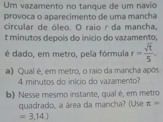 Um vaz amento no tanque de um navio
provoca o aparecime nto de uma mancha
circular de óleo. O raio r da mancha,
t minutos depois do início do vazamento,
é dado, em metro, pela fórmula r=(sqrt (t))/(5)
a) Q ual é, em metro , o raio da mancha após
4 minutos do início do vazamento?
b) Nesse mesmo instante , qual é, em metro
quadrado, a área da mancha:(Use pi =
=3,14