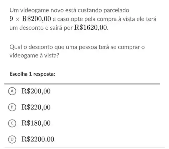 Um vídeogame novo está custando parcelado
9times R 200,00 e caso opte pela compra à vista ele terá
um desconto e sairá por ] R 1620,00
Qual o desconto que uma pessoa terá se comprar o
vídeogame à vista?
Escolha 1 resposta:
A R 200,00
B R 220,00
C R 180,00
D R 2200,00