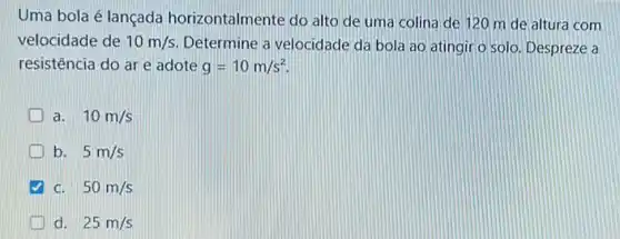 Uma bola é lançada horizontalmente do alto de uma colina de 120 m de altura com
velocidade de 10m/s Determine a velocidade da bola ao atingir o solo. Despreze a
resistência do ar e adote g=10m/s^2
a. 10m/s
b. 5m/s
c. 50m/s
d. 25m/s