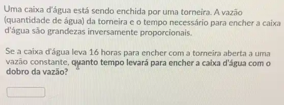 Uma caixa d'água está sendo enchida por uma torneira. A vazão
(quantidade de água)da torneira e o tempo necessário para encher a caixa
d'água são grandezas inversamente proporcionais.
Se a caixa d'água leva 16 horas para encher com a torneira aberta a uma
vazão constante , quanto tempo levará para encher a caixa d'água com o
dobro da vazão?
square