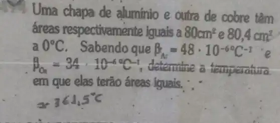 Uma chapa de aluminio e outra de cobre têm
áreas respectivan nente iguais a 80cm^2 e 80,4cm^2
a 0^circ C . Sabendo que beta _(A)=48cdot 10^-6^(circ C)^-1 are
beta _(O)=34cdot 10^-60C^-1 determine a temperatura
em que elas terão areas iguais. ...
361.5^circ C