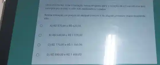 Uma cliente fez uma simulação nessa empresa para a locação de um veículo nos dois
serviços por 6 dias e com 520 quilômetros rodados.
Nessa situação, os preços do aluguel comum e do aluguel premium respectivamente,
são __
A) R 370,00 e R 620,00
B) R 640,00 e R 1020,00
C) R 770,00 e R 1160,00
D) R 890,00 e R 1400,00