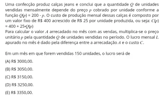 Uma confecção produz calças jeans e conclui que a quantidade Q de unidades
vendidas mensalmente depende do preço p cobrado por unidade conforme a
função Q(p)=200-p O custo de produção mensal dessas calças é composto por
um valor fixo de R 400 acrescido de R 25 por unidade produzida, ou seja: C(p)
=400+25cdot Q(p)
Para calcular o valor A arrecadado no mês com as vendas, multiplica -se o preço
unitário p pela quantidade Q de unidades vendidas no período. O lucro mensal L
apurado no mês é dado pela diferença entre a arrecadação A e o custo C.
Em um mês em que forem vendidas 150 unidades, o lucro será de
(A) R 3000,00
(B) R 3050,00
(C) R 3150,00
(D) R 3250,00
R 3350,00