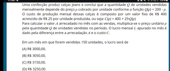 Uma confecção produz calças jeans e conclui que a quantidade Q de unidades vendidas
mensalmente depende do preço p cobrado por unidade conforme , a função Q(p)=200-p
custo de produção mensal dessas calças e composto por um valor fixo de R 400
acrescido de R 25 por unidade produzida , ou seja: C(p)=400+25cdot Q(p)
Para calcular o valor A arrecadado no mês com as vendas , multiplica -se o preço unitário p
pela quantidade Ode unidades vendidas no período . O lucro mensal L apurado no mês é
dado pela diferença entre a arrecadação A e o custo C.
Em um mês em que forem vendidas 150 unidades , o lucro será de
(A) R 3000,00
(B) R 3050,00
(C) R 3150,00
(D) R 3250,00