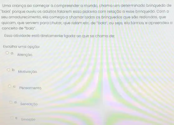 Uma criança ao começar a compreender o mundo chama um determinado brinquedo de
"bold"porque ouviu os adultos falarem essa palavra com relação a esse brinquedo como
seu amadurecimento, ela começa a chamar todos os brinquedos que são redondos, que
quicam, que servem para chutar, que rolam etc de "bola", ou seja ela formou e apreendeu o
conceito de "bola".
Essa atividade está diretamente ligada ao que se chama de:
Escolha uma opção:
a. Atenção
b. Motivação
C.
Pensamento
d. Sensação
e. Emoção