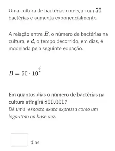 Uma cultura de bactérias começa com 50
bactérias e aumenta exponencialmente.
A relação entre B, o número de bactérias na
cultura, e d, o tempo decorrido , em dias, é
modelada pela seguinte equação.
B=50cdot 10^(d)/(2)
Em quantos dias o número de bactérias ina
cultura atingirá 800.000?
Dê uma resposta exata expressa como um
logaritmo na base dez.
square 
dias