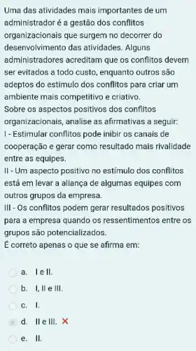 Uma das atividades mais importantes de um
administradoré a gestão dos conflitos
organizacionais que surgem no decorrer do
desenvolvimento das atividades. Alguns
administradores acreditam que os conflitos devem
ser evitados a todo custo, enquanto outros são
adeptos do estimulo dos conflitos para criar um
ambiente mais competitivo e criativo.
Sobre os aspectos positivos dos conflitos
organizacionais, analise as afirmativas a seguir:
1- Estimular conflitos pode inibir os canais de
cooperação e gerar como resultado mais rivalidade
entre as equipes.
II-Um aspecto positivo no estímulo dos conflitos
está em levar a aliança de algumas equipes com
outros grupos da empresa.
III- Os conflitos podem gerar resultados positivos
para a empresa quando os ressentimentos entre os
grupos são potencializados.
E correto apenas o que se afirma em:
a. I e II
b. I, II e 111
C. I
d. II e III. X
e. II