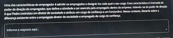 Uma das caracteristicas do empregadoréadmittir os empregados e designá-los cada quala seu cargo. Essa característica é chamadade
poder de direção do empregador, que define a atividadea ser exercida pelo empregado dentro da empresa. Valendo-sedo poder de direção
éque Pedro contratou um diretorde sociedade e atribulu um cargo de confiança a um funcionário Nesse contexto, disserte sobre a
diferença existente entre o empregado diretor de sociedade eempregado de cargo de confiança.
square