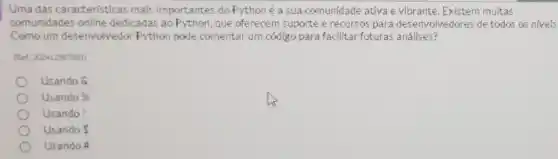 Uma das características mais importantes do Pythoné a sua comunidade ativa e vibrante. Existem multas
comunidades online dedicadas ao Python, que oferecem suporte erecursos para desenvolvedores de todas as niveis
Corno um desenvolvedor Python pode comentar urn código para facilitar futuras análises?
(Ret 200412967881)
Usando &
Usando % 
Usando!
Usando s
Usando A