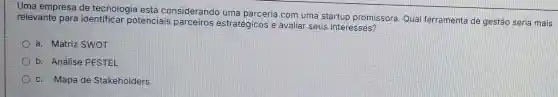 Uma empresa de tecnologia está considerando uma parceria com uma startup promissora Qual ferramenta de gestão seria mais
relevante para identificar potenciais estratégicos e avaliar seus interesses?
a. Matriz SWOT
b. Análise PESTEL
c. Mapa de Stakeholders