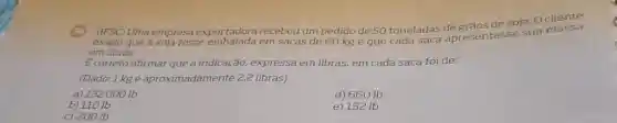 Uma empresa exportadora recebeu um pedido de 50 toneladas de grãos de soja. Ocliente
exigiu que a soja fosse em sacas de 60 kg e que cada saca apresentasse sua massa
em libras.
É correto afirmar que a indicação, expressa em libras, em cada saca foi de:
(Dado:1 kg é aproximadamente 2,2 libras)
a) 132000 Ib
d) 660 Ib
b) 1101b
e) 132 Ib
c) 200 lb