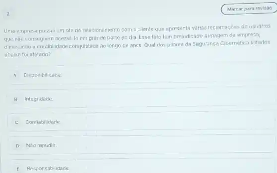 Uma empresa possui um site de relacionamento com o cliente que apresenta várias reclamaçóes de usuários
que nào conseguem acessá-lo em grande parte do dia. Esse fato tem prejudicado a imagem da empresa,
diminuindo a credibilidade conquistada ao longo de anos. Qual dos pilares da Segurança Cibernética listados
abaixo foi afetado?
A Disponibilidade.
B Integridade.
Confiabilidade.
D Não repúdio.
E Responsabilidade