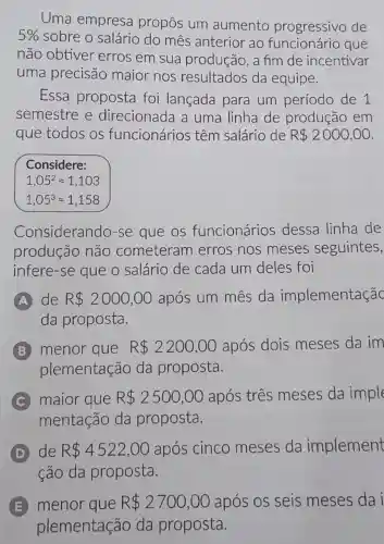 Uma empresa propôs um aumento progressivo de
5%  sobre o salário do mês anterior ao que
não obtiver erros em sua produção, a fim de incentivar
uma precisão maior nos resultados da equipe.
Essa proposta foi lançada para um período de 1
semestre e direcionada a uma linha de produção em
que todos os funcionários têm salário de R 2000,00
Considere:
1,05^2approx 1,103
1,05^3approx 1,158
Considerando -se que os funcionários dessa linha de
produção não cometeram erros nos meses seguintes,
infere-se que o salário de cada um deles foi
A de R 2000,00 após um mês da implementaçãc
da proposta.
B menor que R 2200,00 após dois meses da im
plementação da proposta.
C maior que R 2500,00 após três meses da imple
mentação da proposta.
D de R 4522,00 após cinco meses da implement
ção da proposta.
E menor que R 2700,00 após os seis meses da i
plementação da proposta.