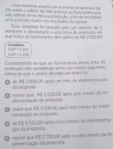 Uma empresa propôs um aumento progressivo de
5% 
sobre o salário do mês anterior ao que
não obtiver erros em sua produção, a fim de incentivar
uma precisão maior nos resultados da equipe.
Essa proposta foi lançada para um período de 1
semestre e direcionada a uma linha de produção em
que todos os funcionários têm salário de R 2000,00
Considere:
1,05^2=1,103
1,05^3approx 1,158
Considerando-se que os funcionários dessa linha de
produção não cometeram erros nos meses seguintes,
infere-se que o salário de cada um deles foi
A de R 2000,00 após um mês da implementação
da proposta.
B menor que R 2200,00 após dois meses da im-
plementação da proposta.
C maior que R 2500,00
após três meses da imple-
mentação da proposta.
de R 4522,00
após cinco meses da implementa-
ção da proposta.
E menor que R 2700,00 após os seis meses da im:
plementação da proposta.