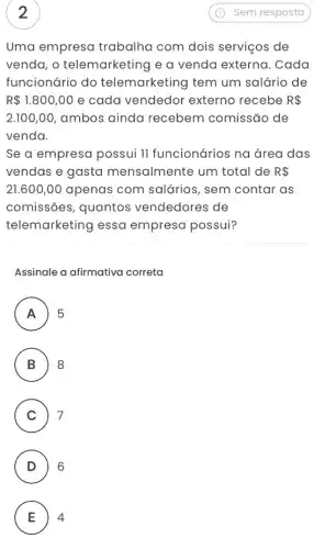 Uma empresa trabalha com dois serviços de
venda, o telemarketing e a venda externa. Cada
funcionário do telemarketing tem um salário de
R 1.800,00 e cada vendedor externo recebe R 
2.100,00 , ambos ainda recebem comissão de
venda.
Se a empresa possui II funcionários na área das
vendas e gasta mensalmente um total de R 
21.600,00 apenas com salários , sem contar as
comissões, quantos vendedores de
telemarketing essa empresa possui?
Assinale a afirmativa correta
A 5
B 8 D
C ) 7
D 6
E 4 E