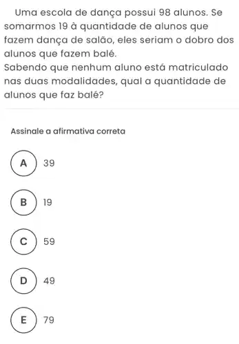 Uma escola de dança possui 98 alunos. Se
somarmos 19 à quantidade de alunos que
fazem dança de salão, eles seriam o dobro dos
alunos que fazem balé.
Sabendo que nenhum aluno está matriculado
nas duas modalidades , qual a quantidade de
alunos que faz balé?
Assinale a afirmativa correta
A . ) 39
B 19 B
C ) 59
D 49
.
E 79