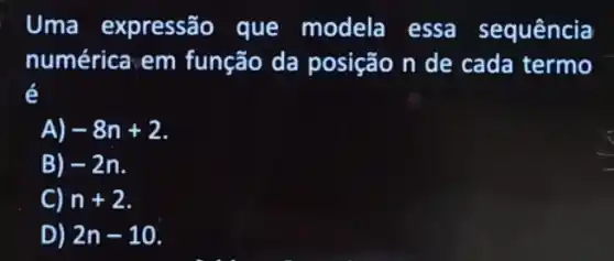 Uma expressão que modela essa sequência
numérica em função da posição n de cada termo
é
A) -8n+2
B) -2n
C) n+2
D) 2n-10