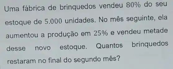 Uma fábrica de brinqued os vendeu 80%  do seu
estoque de 5 .000 unidades . No mês seguinte, ela
aumentou a produção em 25%  e vendeu metade
desse novo estoque Quantos brinquedos
restaram no final do segundo mês?