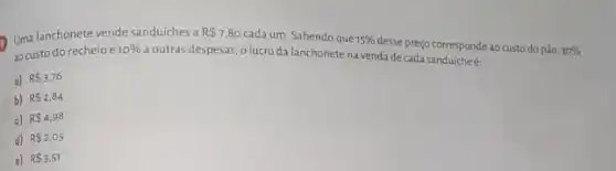 Uma lanchonete vende sanduiches a
R 7.80 cada um. Sabendo que 15% 
desse preço corresponde ao custo do pão. 30%  ao custo do recheio e 10% 
a outras despesas, o lucro da lanchonete na venda de cada sanduicheé:
a) R 3.76
b) RS2,84
c) R 4.98
d) R 2,05
e) R 3.51