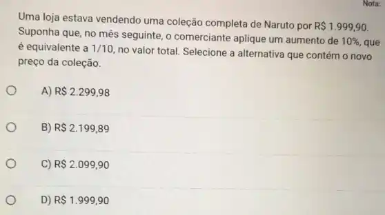 Uma loja estava vendendo uma coleção completa de Naruto por
R 1.999,90
Suponha que, no mês seguinte, o comerciante aplique um aumento de
10%  , que é equivalente a 1/10
no valor total.Selecione a alternativa que contém o novo
preço da coleção.
A) R 2.299,98
B) R 2.199,89
C) R 2.099,90
D) R 1.999,90