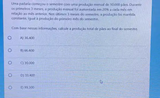 Uma padaria começou o semestre com uma produção mensal de 10 .000 pães. Durante
os primeiros 3 meses a produção mensal foi aumentada em 20%  a cada mês em
relação ao mês anterior Nos ultimos 3 meses do semestre, a produção foi mantida
constante, igual à produção do primeiro mês do semestre.
Com base nessas informações calcule a produção total de pães ao final do semestre.
O
A) 36.400
o	B) 66 .400
C) 30 .000
D) 33 .400
E) 99.300