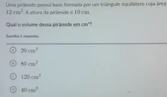 Uma pirâmide possui base formada por um triângulo equilátero cuja área
12cm^2 A altura da pirâmide é 10 cm.
Qual o volume dessa pirâmide em cm^3
Escolha 1 resposta:
A 20cm^3
B 80cm^3
C 120cm^3
D 40cm^3