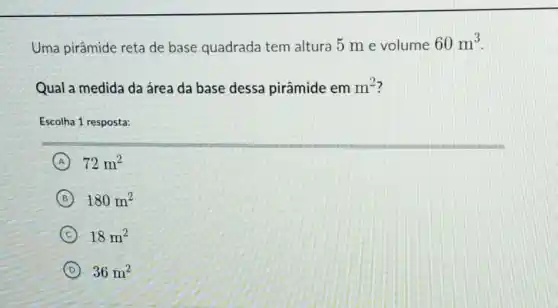 Uma pirâmide reta de base quadrada tem altura 5 m e volume
60m^3
Qual a medida da área da base dessa pirâmide em m^2
Escolha 1 resposta:
A 72m^2
B 180m^2
C 18m^2
D 36m^2