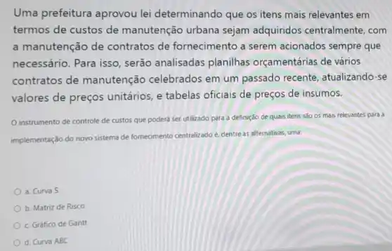 Uma prefeitura aprovou lei determinando que os itens mais relevantes em
termos de custos de manutenção urbana sejam adquiridos centralmente . com
a manutenção de contratos de fornecimento a serem acionados sempre que
necessário . Para isso , serão analisadas planilhas orçamentárias de vários
contratos de manutenção celebrados em um passado recente atualizando-se
valores de preços unitários, e tabelas oficiais de preços de insumos.
instrumento de controle de custos que poderá ser utilizado para a definição de quais itens são os mais relevantes para a
implementação do novo sistema de fornecimento centralizado é, dentre as alternativas, uma:
a. Curva S
b. Matriz de Risco
c. Gráfico de Gantt
d. Curva ABC