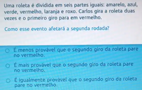 Uma roleta é dividida em seis partes iguais:amarelo, azul,
verde, vermelho , laranja e roxo Carlos gira a roleta duas
vezes e o primeiro giro para em vermelho.
Como esse evento afetará a segunda rodada?
E menos provável que o segundo giro da roleta pare
no vermelho.
É mais provável que o segundo giro da roleta pare
no vermelho.
Eigualmente provável que o segundo giro da roleta
pare no vermelho.